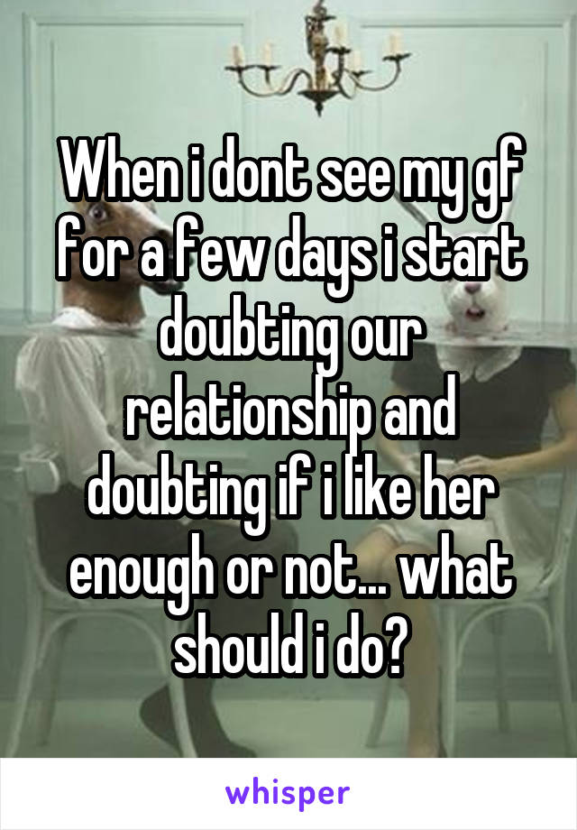 When i dont see my gf for a few days i start doubting our relationship and doubting if i like her enough or not... what should i do?