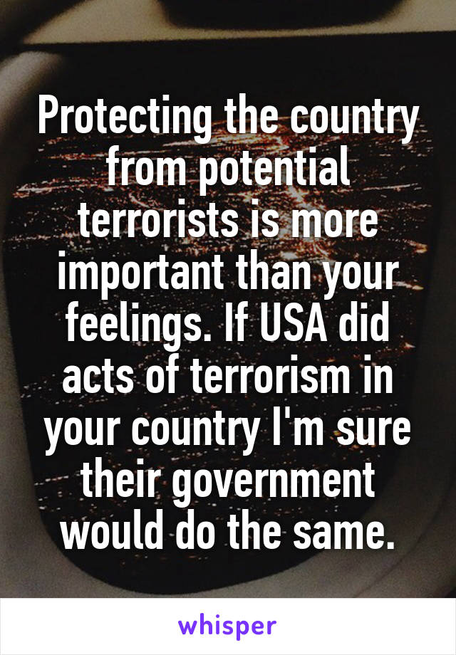 Protecting the country from potential terrorists is more important than your feelings. If USA did acts of terrorism in your country I'm sure their government would do the same.