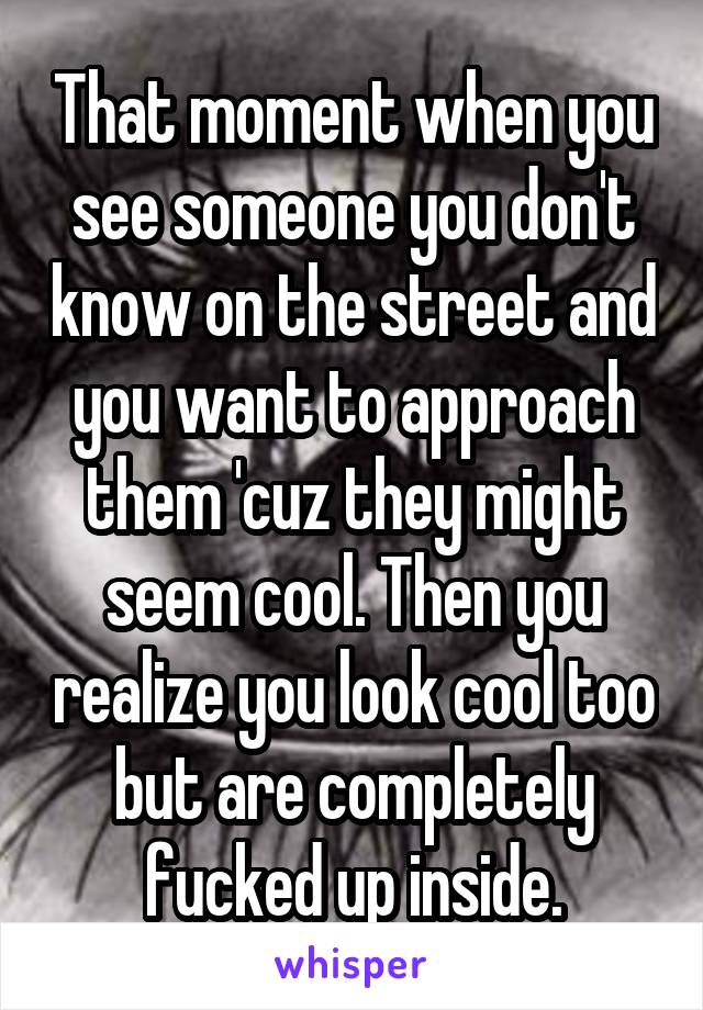 That moment when you see someone you don't know on the street and you want to approach them 'cuz they might seem cool. Then you realize you look cool too but are completely fucked up inside.