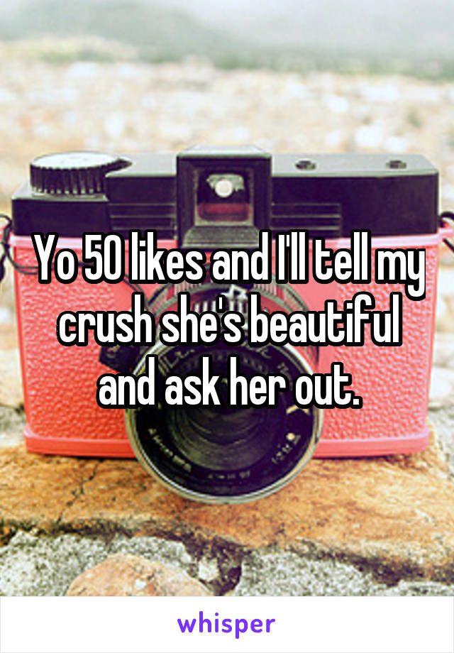 Yo 50 likes and I'll tell my crush she's beautiful and ask her out.