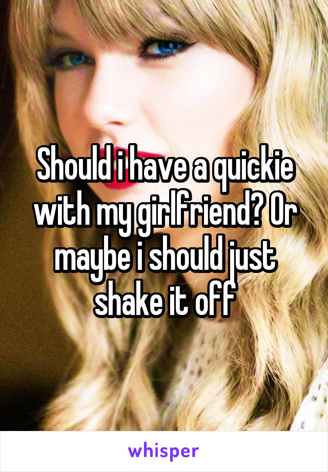 Should i have a quickie with my girlfriend? Or maybe i should just shake it off