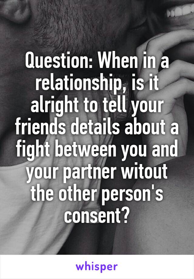 Question: When in a relationship, is it alright to tell your friends details about a fight between you and your partner witout the other person's consent?