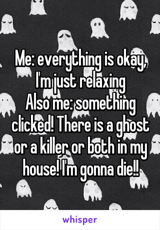 Me: everything is okay, I'm just relaxing
Also me: something clicked! There is a ghost or a killer or both in my house! I'm gonna die!!