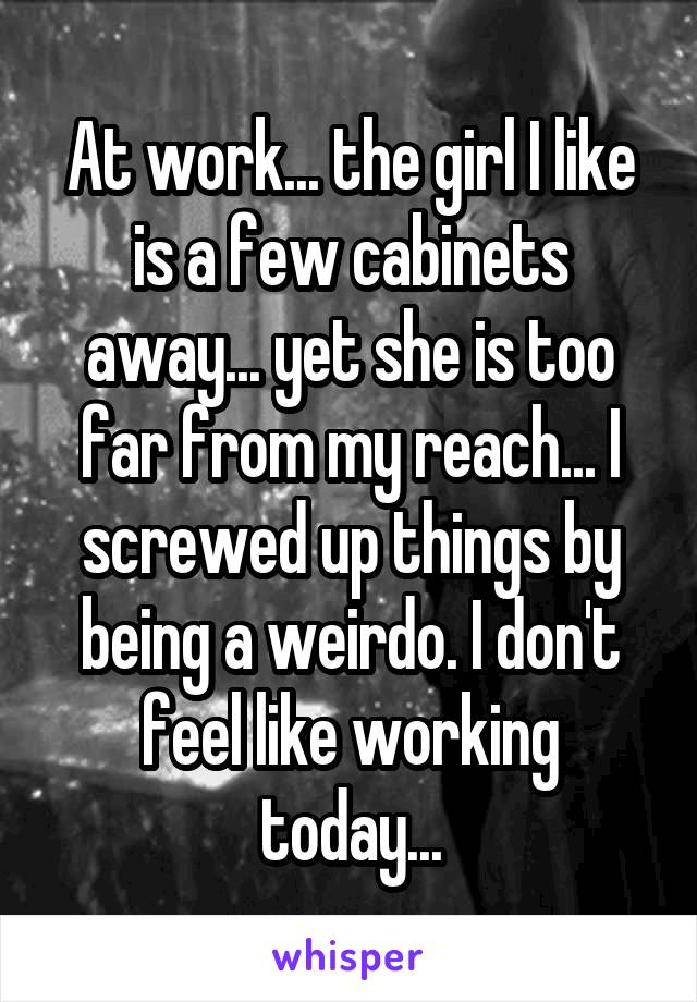 At work... the girl I like is a few cabinets away... yet she is too far from my reach... I screwed up things by being a weirdo. I don't feel like working today...