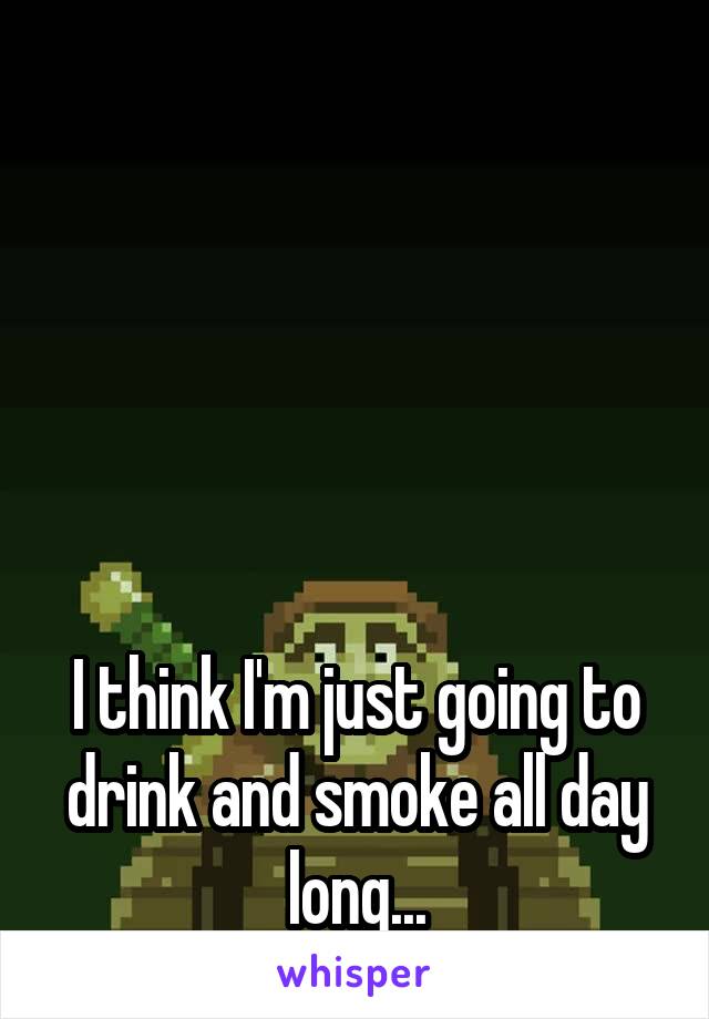 





I think I'm just going to drink and smoke all day long...