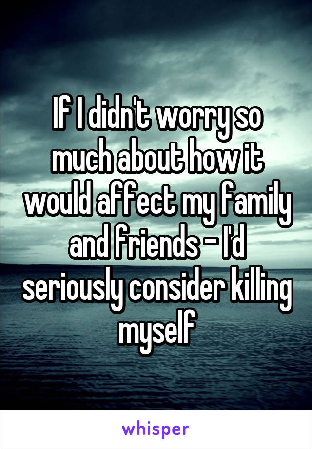 If I didn't worry so much about how it would affect my family and friends - I'd seriously consider killing myself