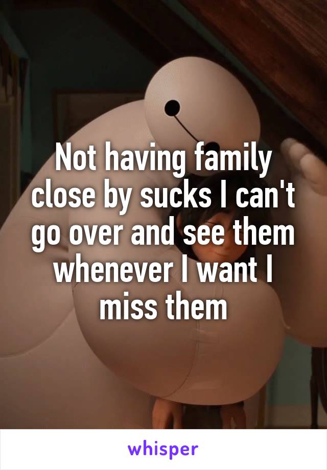 Not having family close by sucks I can't go over and see them whenever I want I miss them