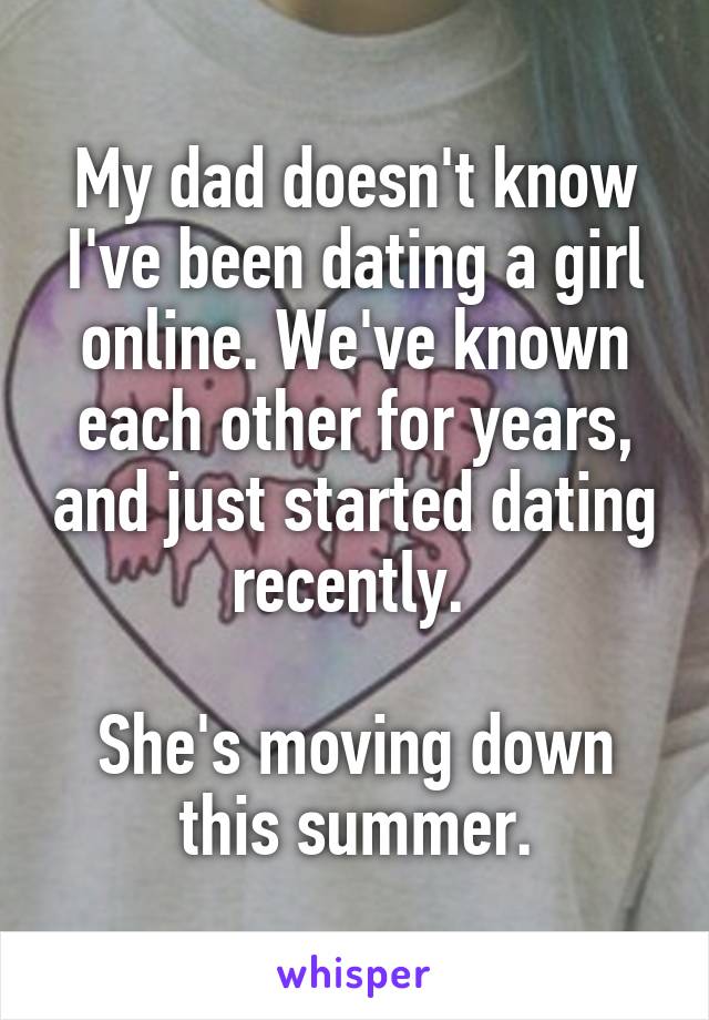 My dad doesn't know I've been dating a girl online. We've known each other for years, and just started dating recently. 

She's moving down this summer.