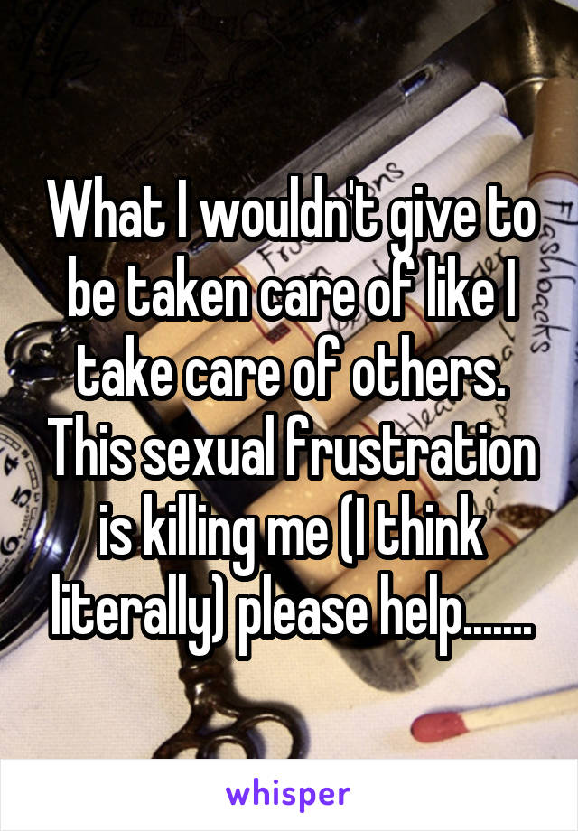 What I wouldn't give to be taken care of like I take care of others. This sexual frustration is killing me (I think literally) please help.......