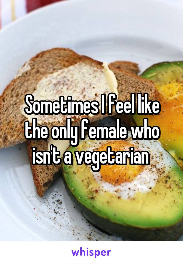 Sometimes I feel like the only female who isn't a vegetarian 