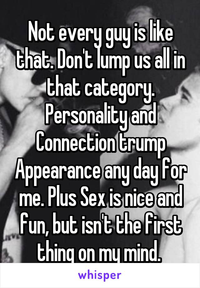 Not every guy is like that. Don't lump us all in that category. Personality and Connection trump Appearance any day for me. Plus Sex is nice and fun, but isn't the first thing on my mind. 