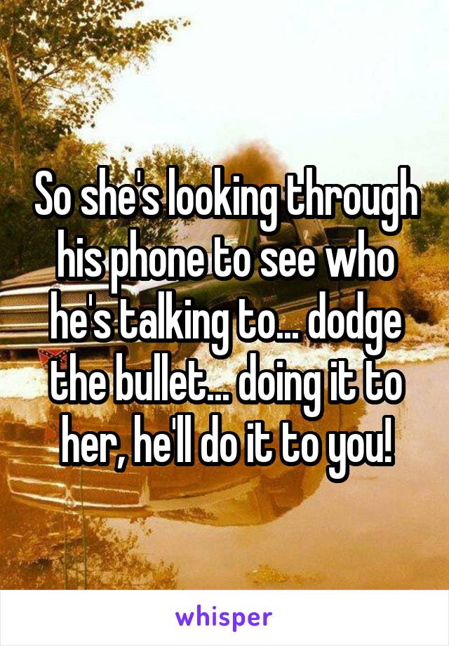 So she's looking through his phone to see who he's talking to... dodge the bullet... doing it to her, he'll do it to you!