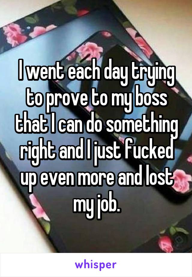 I went each day trying to prove to my boss that I can do something right and I just fucked up even more and lost my job.