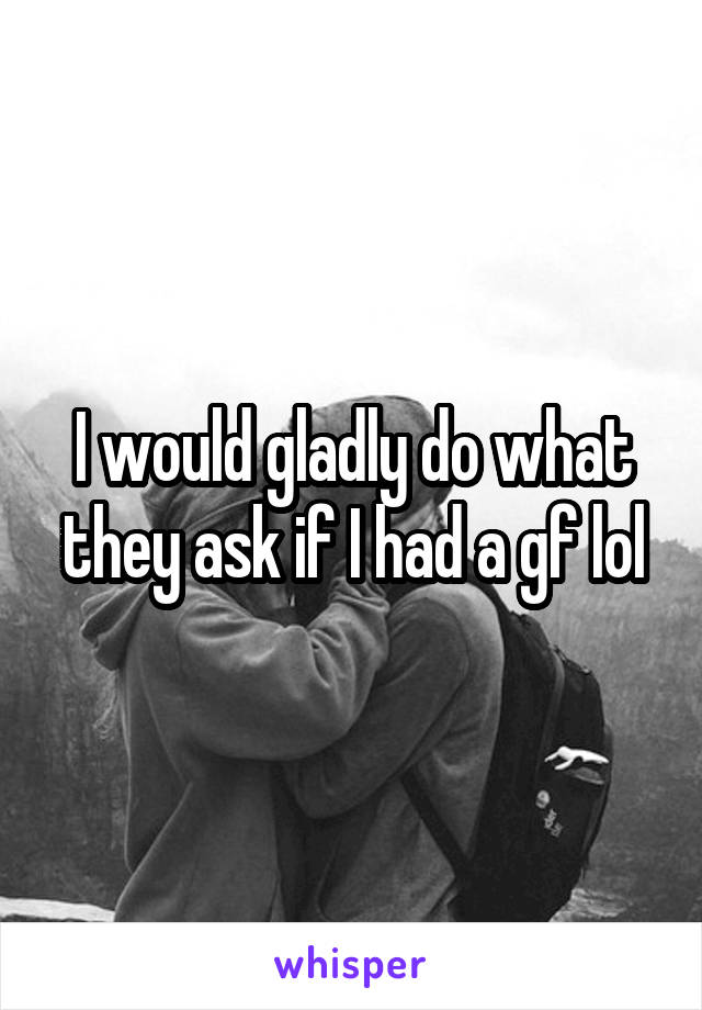 I would gladly do what they ask if I had a gf lol