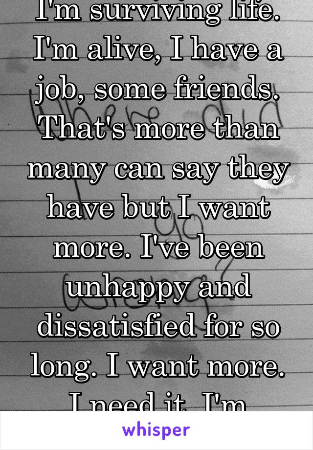 I'm surviving life. I'm alive, I have a job, some friends. That's more than many can say they have but I want more. I've been unhappy and dissatisfied for so long. I want more. I need it. I'm ready. 