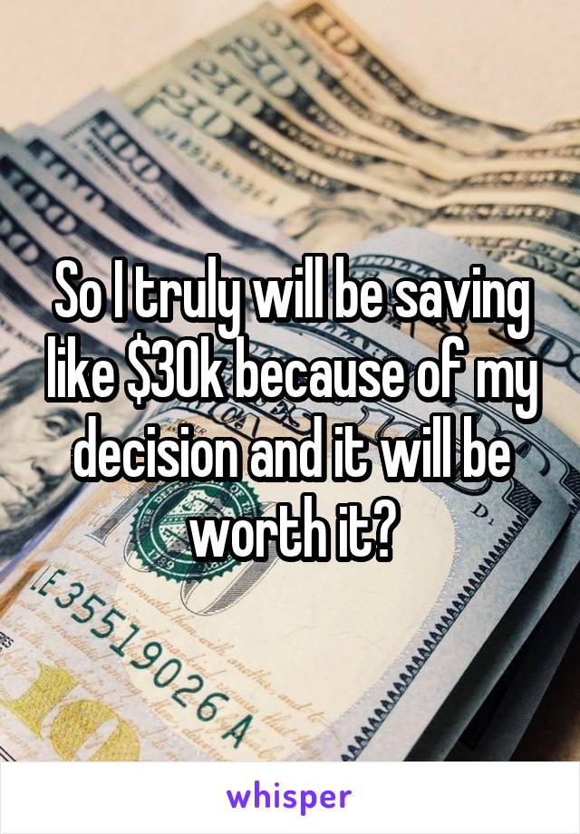 So I truly will be saving like $30k because of my decision and it will be worth it?