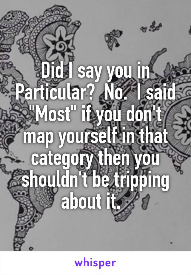 Did I say you in Particular?  No.  I said "Most" if you don't map yourself in that category then you shouldn't be tripping about it.  