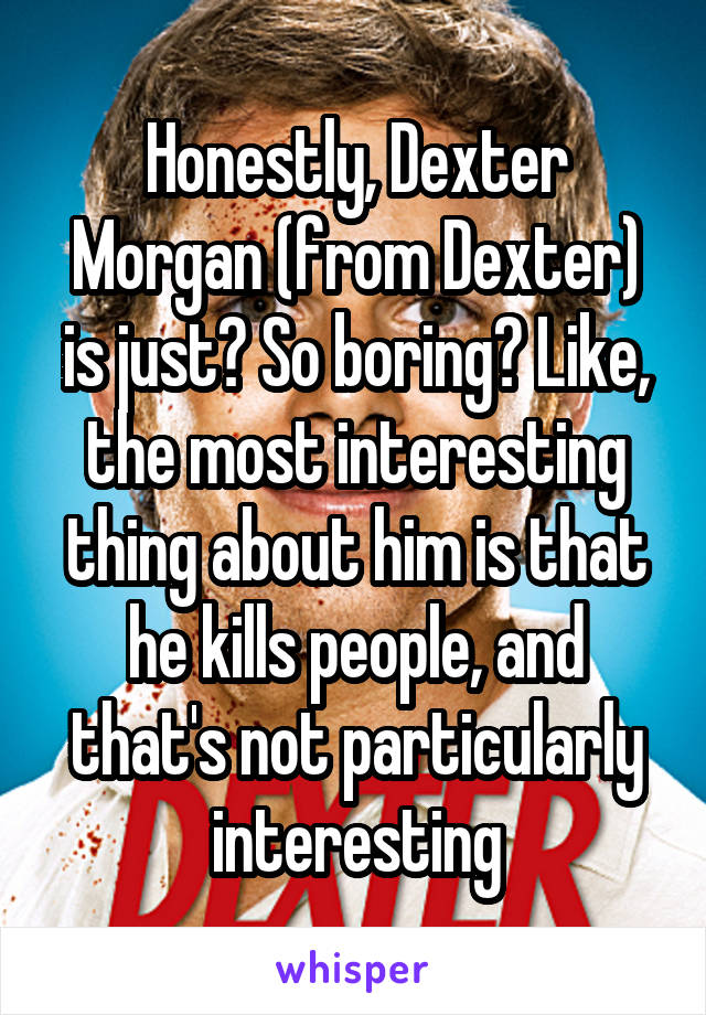 Honestly, Dexter Morgan (from Dexter) is just? So boring? Like, the most interesting thing about him is that he kills people, and that's not particularly interesting