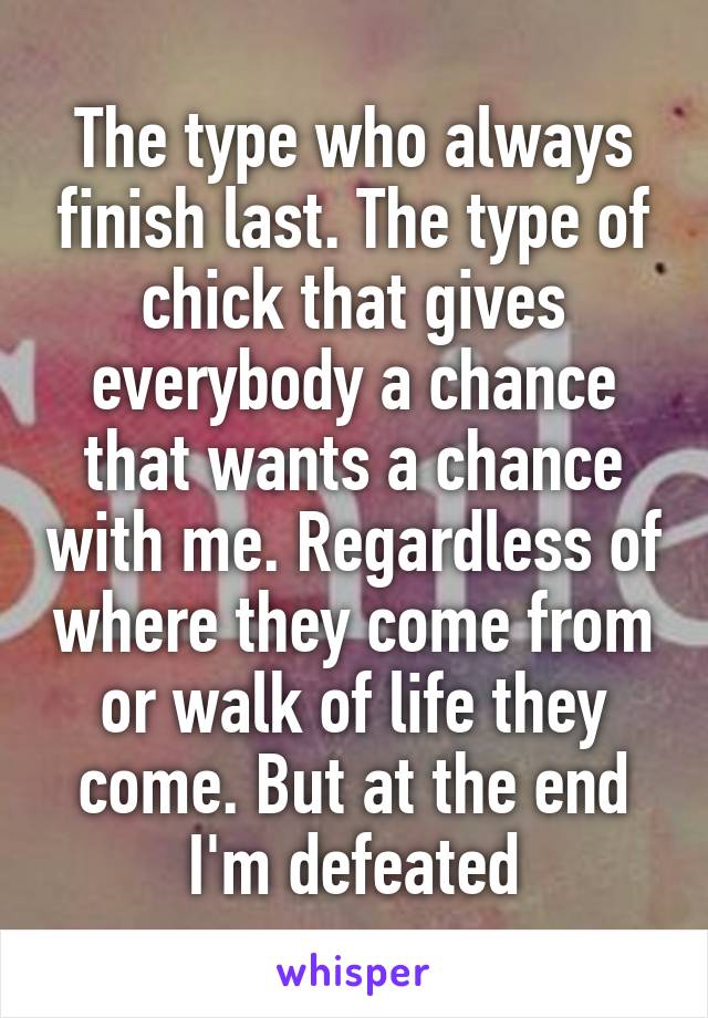 The type who always finish last. The type of chick that gives everybody a chance that wants a chance with me. Regardless of where they come from or walk of life they come. But at the end I'm defeated