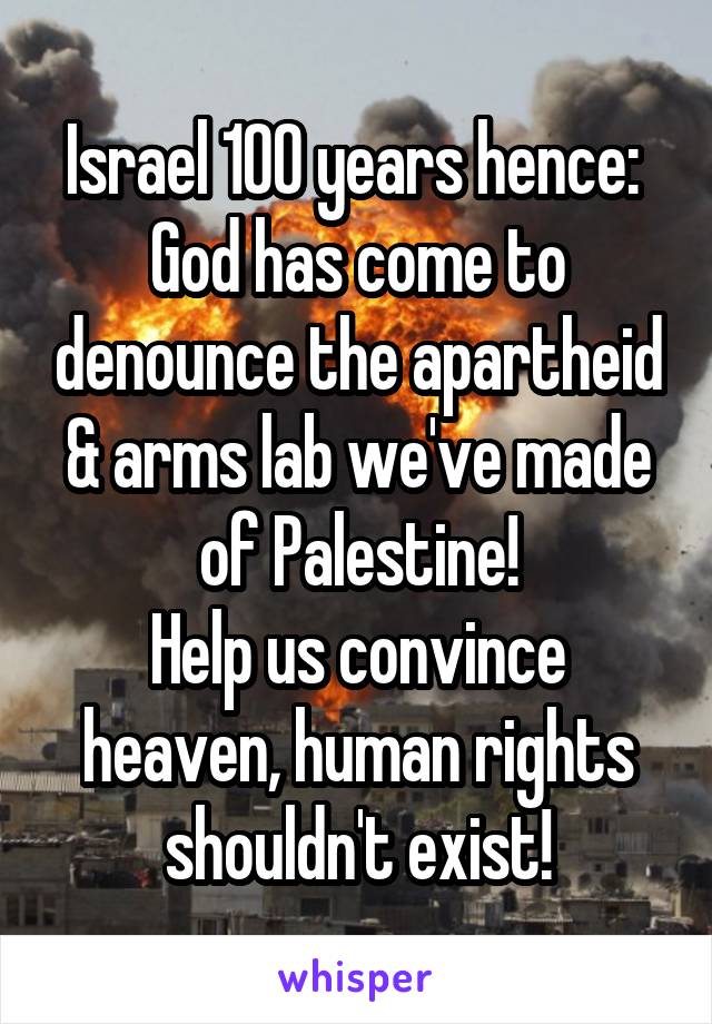 Israel 100 years hence: 
God has come to denounce the apartheid & arms lab we've made of Palestine!
Help us convince heaven, human rights shouldn't exist!