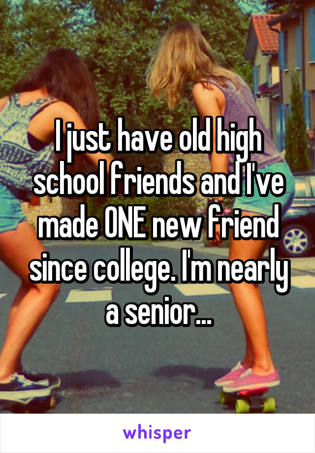 I just have old high school friends and I've made ONE new friend since college. I'm nearly a senior...