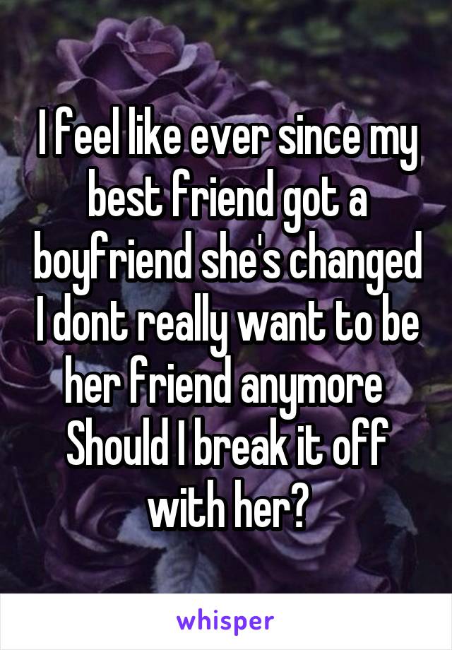 I feel like ever since my best friend got a boyfriend she's changed I dont really want to be her friend anymore 
Should I break it off with her?