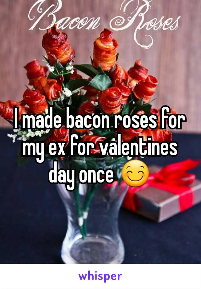 I made bacon roses for my ex for valentines day once 😊