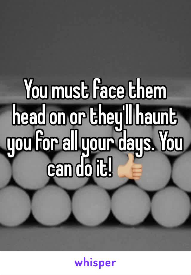 You must face them head on or they'll haunt you for all your days. You can do it! 👍🏼 