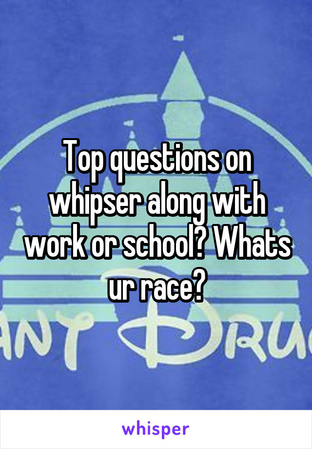 Top questions on whipser along with work or school? Whats ur race?