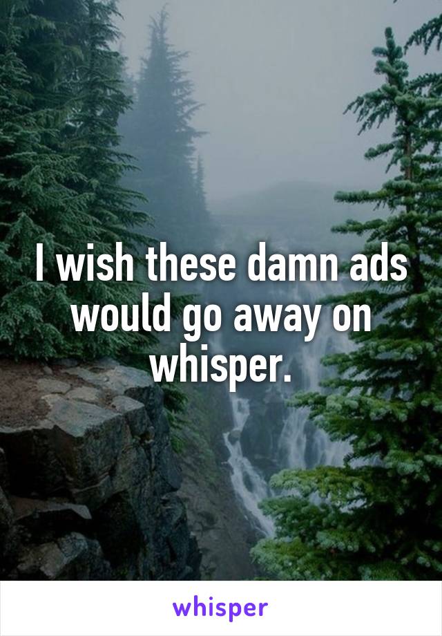 I wish these damn ads would go away on whisper.