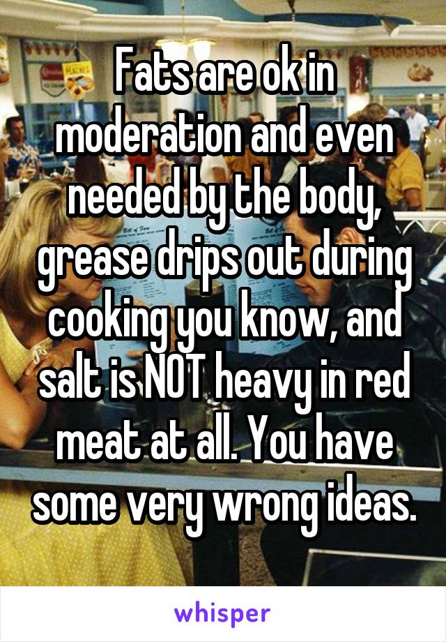 Fats are ok in moderation and even needed by the body, grease drips out during cooking you know, and salt is NOT heavy in red meat at all. You have some very wrong ideas. 