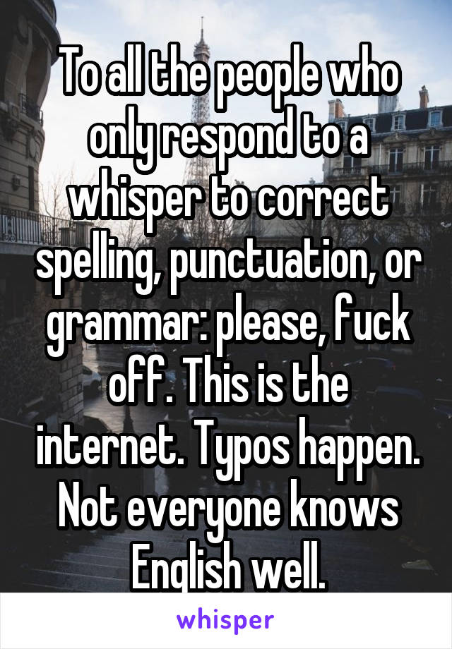 To all the people who only respond to a whisper to correct spelling, punctuation, or grammar: please, fuck off. This is the internet. Typos happen. Not everyone knows English well.