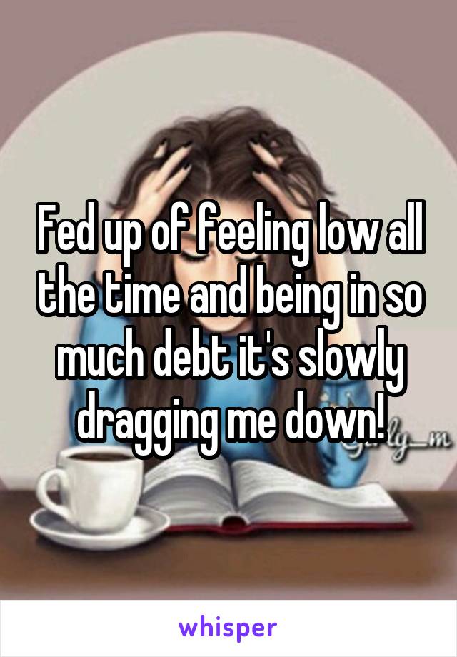 Fed up of feeling low all the time and being in so much debt it's slowly dragging me down!