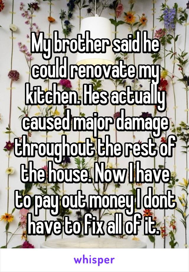 My brother said he could renovate my kitchen. Hes actually caused major damage throughout the rest of the house. Now I have to pay out money I dont have to fix all of it. 