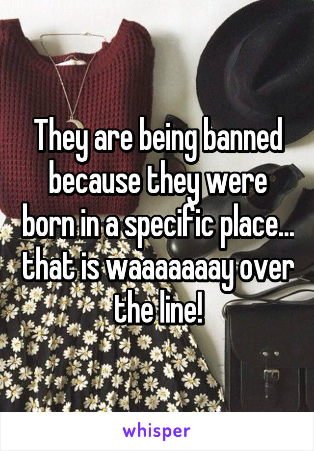 They are being banned because they were born in a specific place... that is waaaaaaay over the line!