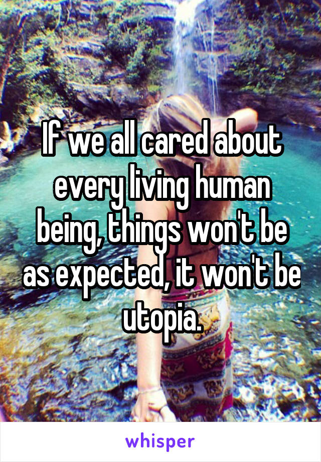 If we all cared about every living human being, things won't be as expected, it won't be utopia.