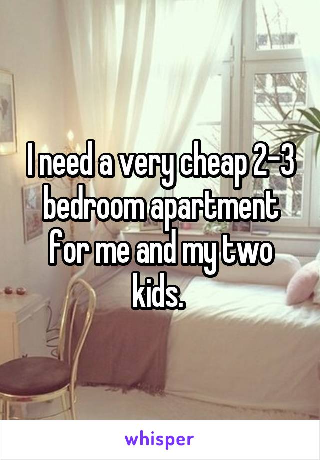 I need a very cheap 2-3 bedroom apartment for me and my two kids. 