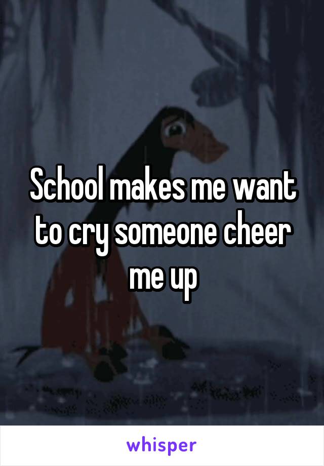 School makes me want to cry someone cheer me up