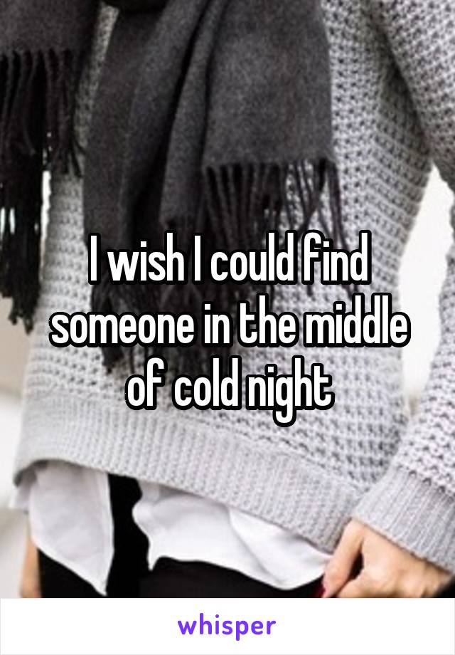 I wish I could find someone in the middle of cold night