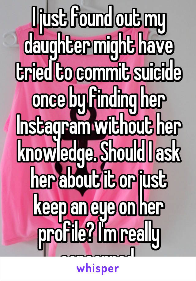 I just found out my daughter might have tried to commit suicide once by finding her Instagram without her knowledge. Should I ask her about it or just keep an eye on her profile? I'm really concerned.