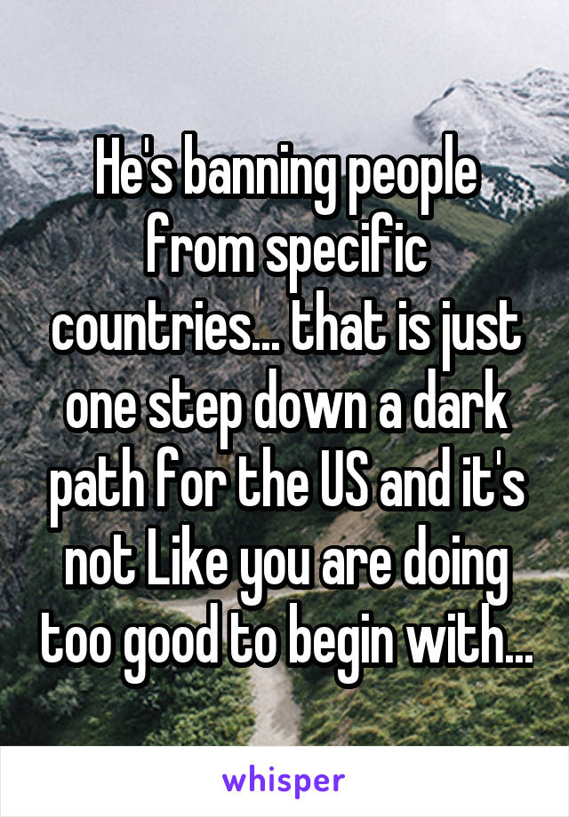 He's banning people from specific countries... that is just one step down a dark path for the US and it's not Like you are doing too good to begin with...