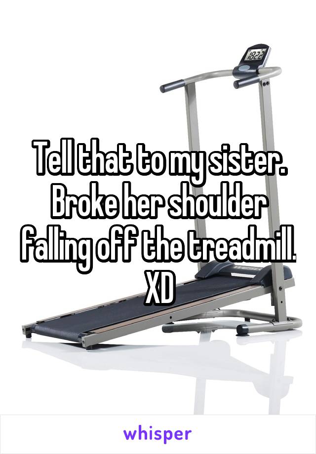 Tell that to my sister. Broke her shoulder falling off the treadmill. XD