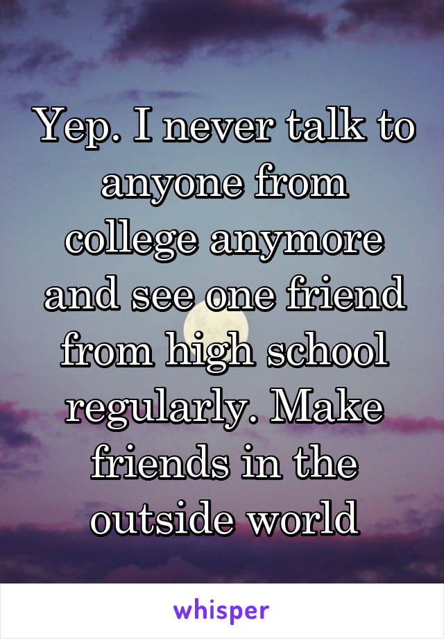 Yep. I never talk to anyone from college anymore and see one friend from high school regularly. Make friends in the outside world