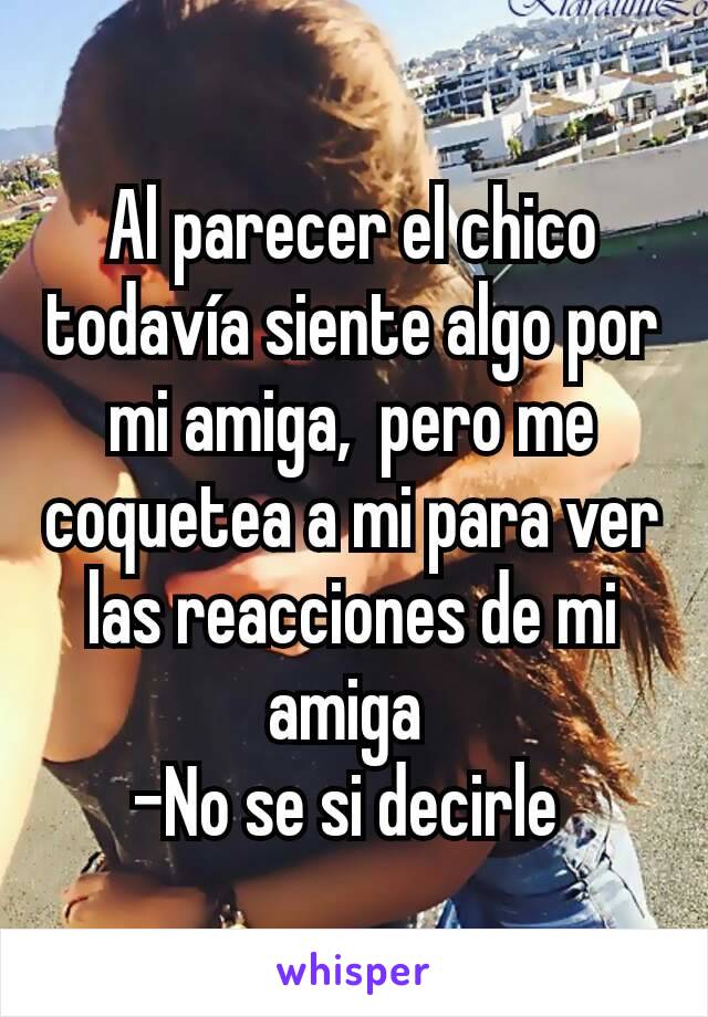 Al parecer el chico todavía siente algo por mi amiga,  pero me coquetea a mi para ver las reacciones de mi amiga 
-No se si decirle 