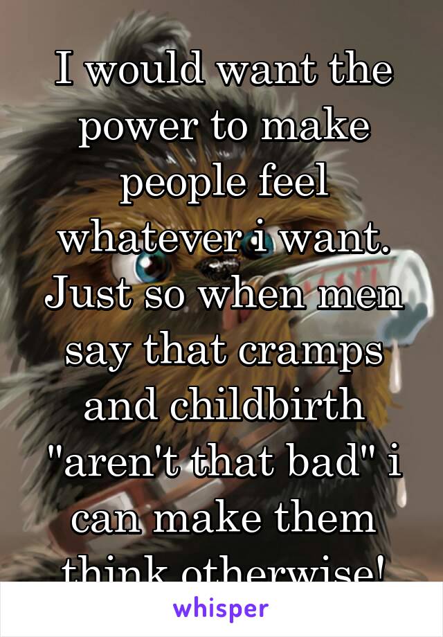 I would want the power to make people feel whatever i want. Just so when men say that cramps and childbirth "aren't that bad" i can make them think otherwise!