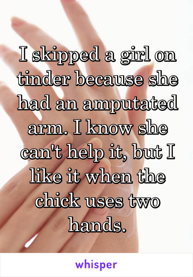 I skipped a girl on tinder because she had an amputated arm. I know she can't help it, but I like it when the chick uses two hands.