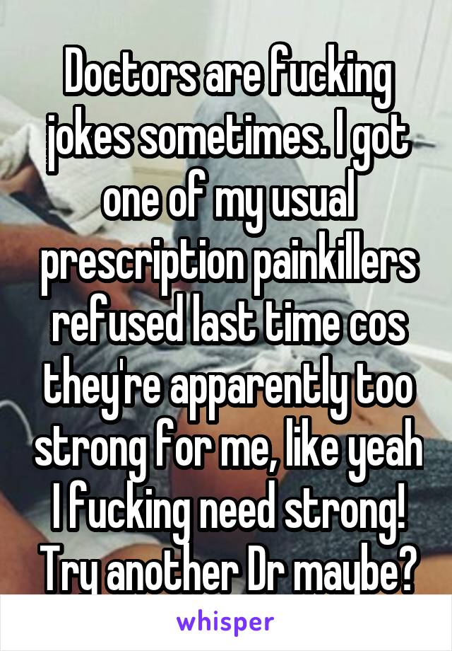 Doctors are fucking jokes sometimes. I got one of my usual prescription painkillers refused last time cos they're apparently too strong for me, like yeah I fucking need strong! Try another Dr maybe?