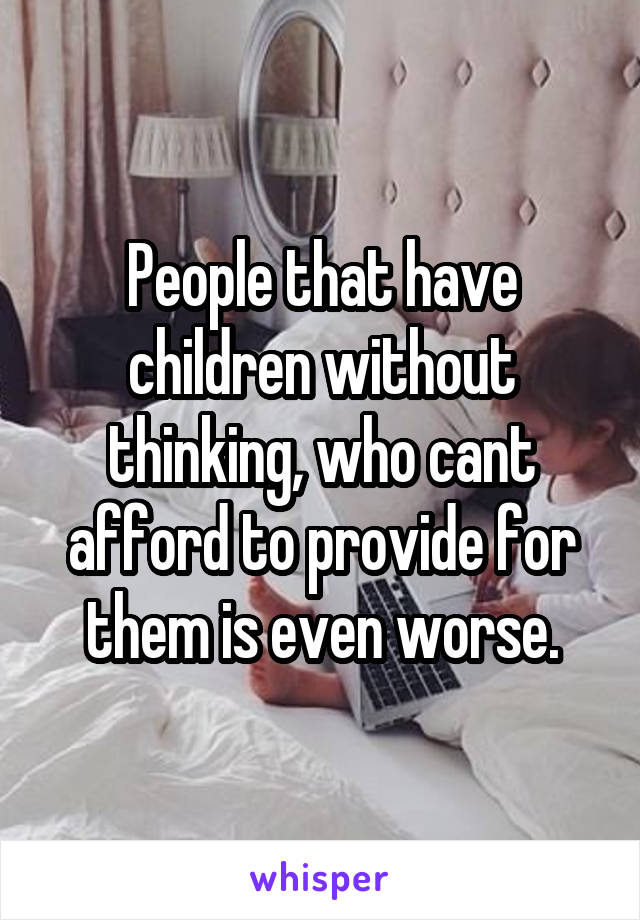 People that have children without thinking, who cant afford to provide for them is even worse.