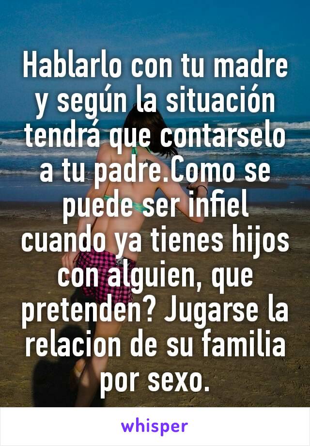 Hablarlo con tu madre y según la situación tendrá que contarselo a tu padre.Como se puede ser infiel cuando ya tienes hijos  con alguien, que pretenden? Jugarse la relacion de su familia por sexo.