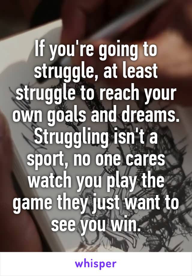 If you're going to struggle, at least struggle to reach your own goals and dreams. Struggling isn't a sport, no one cares watch you play the game they just want to see you win.